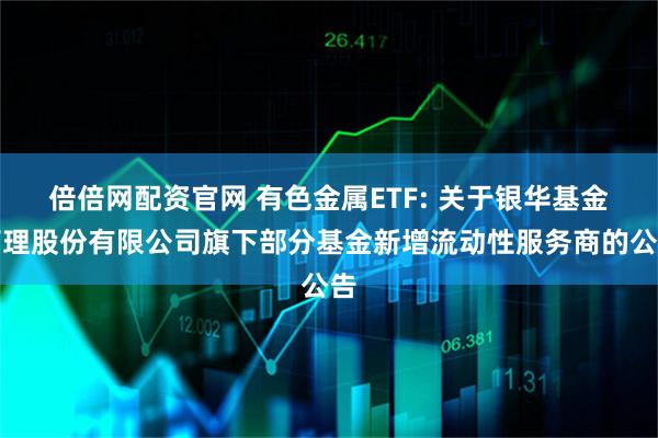 倍倍网配资官网 有色金属ETF: 关于银华基金管理股份有限公司旗下部分基金新增流动性服务商的公告