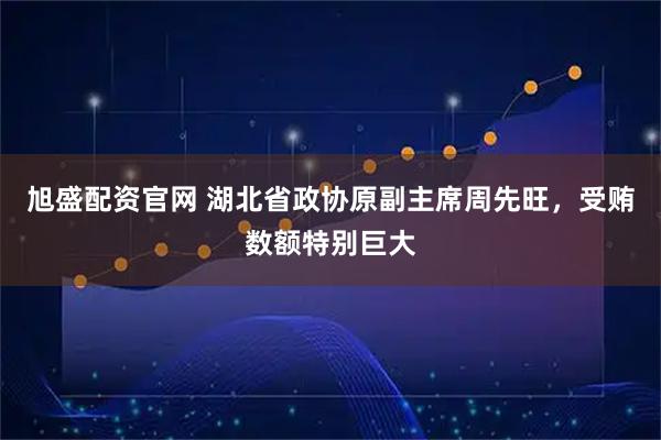 旭盛配资官网 湖北省政协原副主席周先旺，受贿数额特别巨大