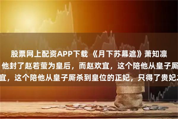 股票网上配资APP下载 《月下苏幕遮》萧知凛赵若萤 萧知凛登基了。他封了赵若萤为皇后，而赵欢宜，这个陪他从皇子厮杀到皇位的正妃，只得了贵妃之位。