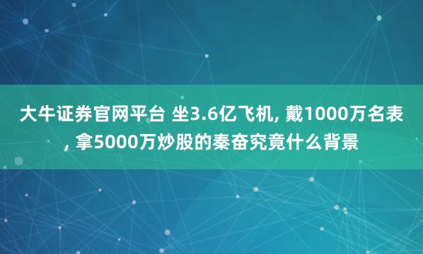 大牛证券官网平台 坐3.6亿飞机, 戴1000万名表, 拿5000万炒股的秦奋究竟什么背景