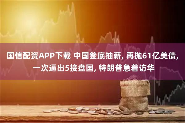 国信配资APP下载 中国釜底抽薪, 再抛61亿美债, 一次逼出5接盘国, 特朗普急着访华