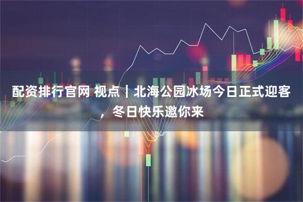 配资排行官网 视点｜北海公园冰场今日正式迎客，冬日快乐邀你来