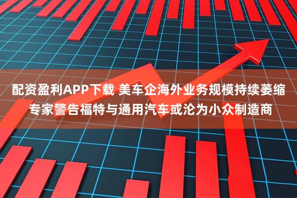 配资盈利APP下载 美车企海外业务规模持续萎缩 专家警告福特与通用汽车或沦为小众制造商