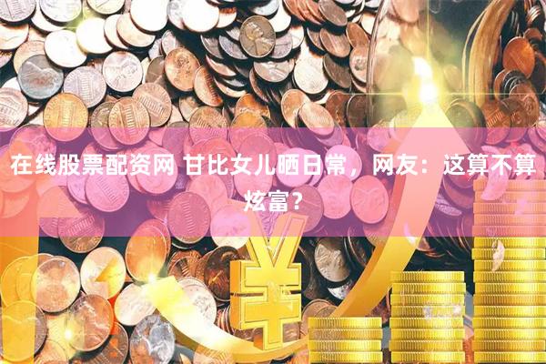 在线股票配资网 甘比女儿晒日常，网友：这算不算炫富？
