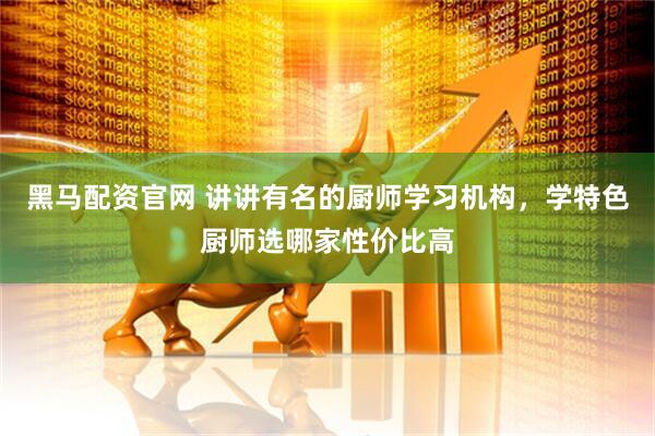 黑马配资官网 讲讲有名的厨师学习机构，学特色厨师选哪家性价比高