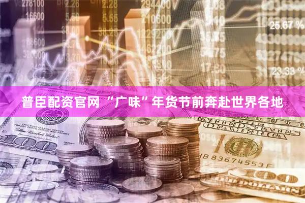 普臣配资官网 “广味”年货节前奔赴世界各地