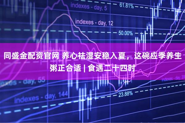 同盛金配资官网 养心祛湿安稳入夏，这碗应季养生粥正合适 | 食遇二十四时