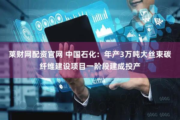莱财网配资官网 中国石化：年产3万吨大丝束碳纤维建设项目一阶段建成投产