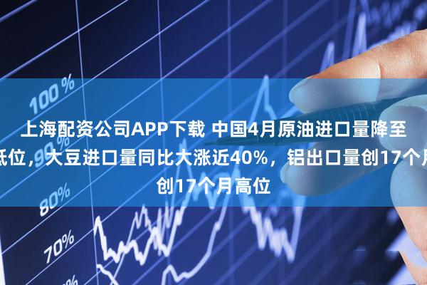 上海配资公司APP下载 中国4月原油进口量降至三年低位，大豆进口量同比大涨近40%，铝出口量创17个月高位