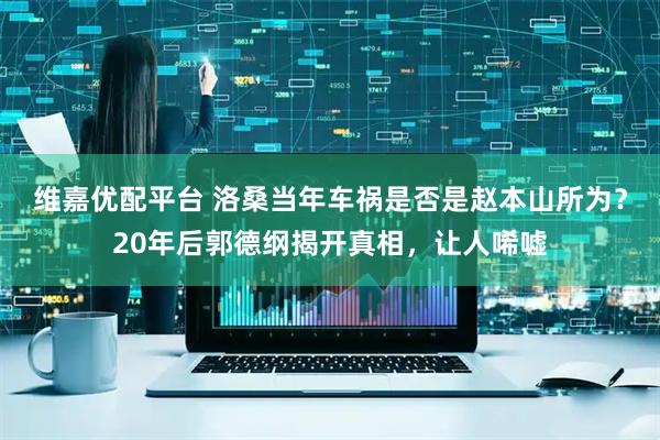 维嘉优配平台 洛桑当年车祸是否是赵本山所为？20年后郭德纲揭开真相，让人唏嘘